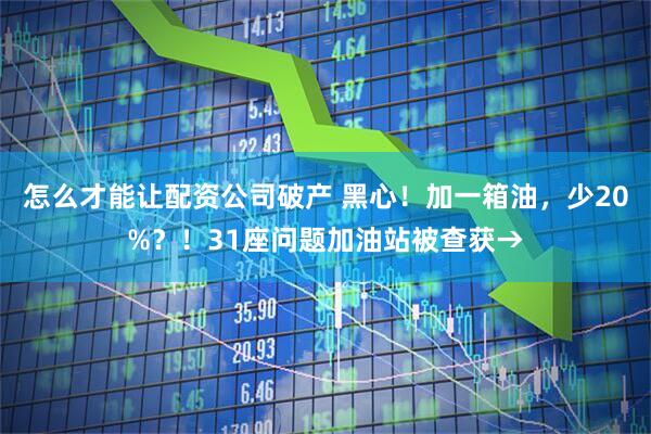 怎么才能让配资公司破产 黑心！加一箱油，少20%？！31座问题加油站被查获→