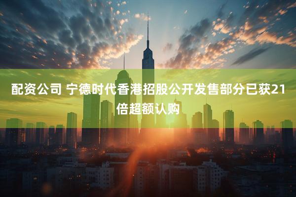 配资公司 宁德时代香港招股公开发售部分已获21倍超额认购