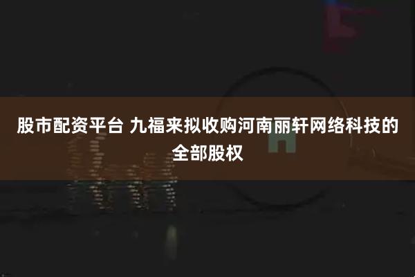 股市配资平台 九福来拟收购河南丽轩网络科技的全部股权