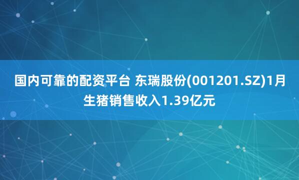 国内可靠的配资平台 东瑞股份(001201.SZ)1月生猪销售收入1.39亿元