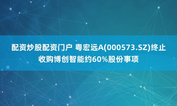 配资炒股配资门户 粤宏远A(000573.SZ)终止收购博创智能约60%股份事项