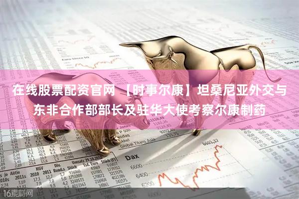 在线股票配资官网 【时事尔康】坦桑尼亚外交与东非合作部部长及驻华大使考察尔康制药