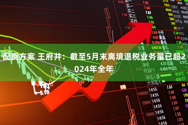 配资方案 王府井：截至5月末离境退税业务量已超2024年全年