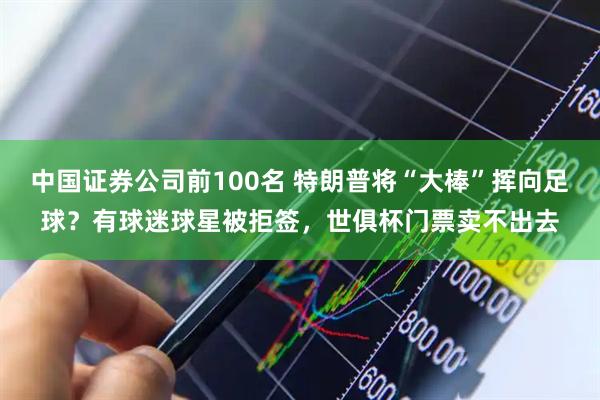 中国证券公司前100名 特朗普将“大棒”挥向足球？有球迷球星被拒签，世俱杯门票卖不出去