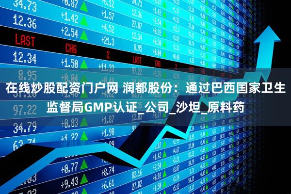 在线炒股配资门户网 润都股份：通过巴西国家卫生监督局GMP认证_公司_沙坦_原料药