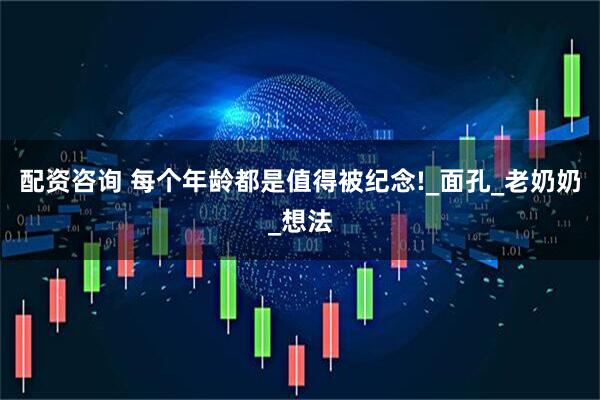 配资咨询 每个年龄都是值得被纪念!_面孔_老奶奶_想法