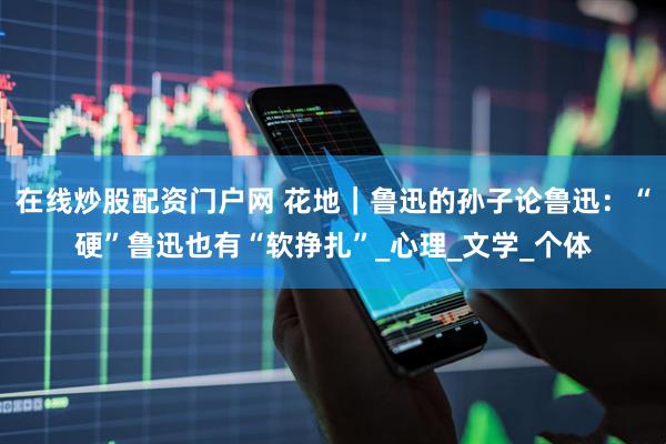 在线炒股配资门户网 花地｜鲁迅的孙子论鲁迅：“硬”鲁迅也有“软挣扎”_心理_文学_个体