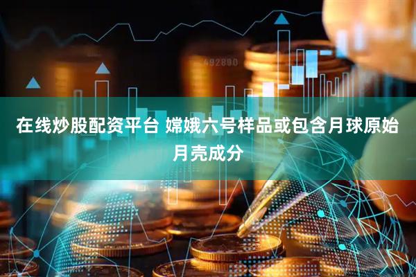 在线炒股配资平台 嫦娥六号样品或包含月球原始月壳成分