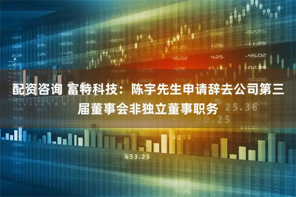 配资咨询 富特科技：陈宇先生申请辞去公司第三届董事会非独立董事职务