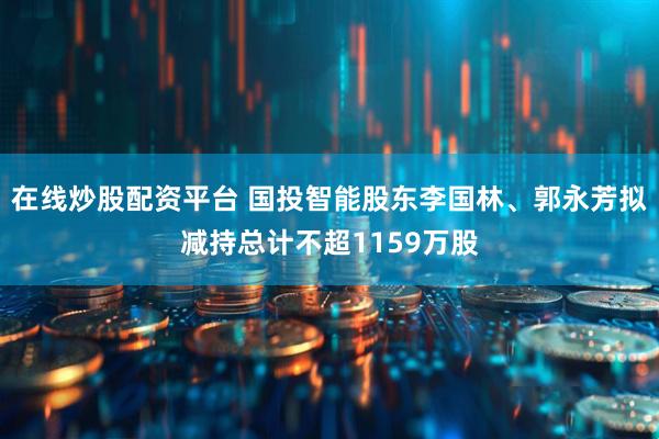 在线炒股配资平台 国投智能股东李国林、郭永芳拟减持总计不超1159万股