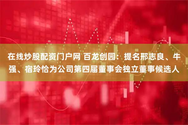 在线炒股配资门户网 百龙创园：提名邢志良、牛强、宿玲恰为公司第四届董事会独立董事候选人