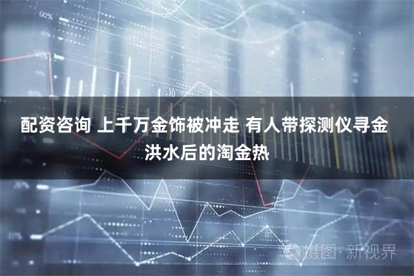 配资咨询 上千万金饰被冲走 有人带探测仪寻金 洪水后的淘金热