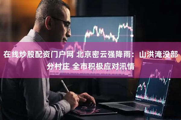 在线炒股配资门户网 北京密云强降雨：山洪淹没部分村庄 全市积极应对汛情
