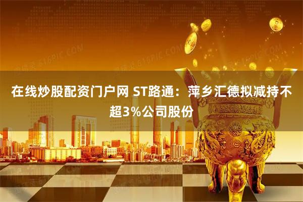 在线炒股配资门户网 ST路通：萍乡汇德拟减持不超3%公司股份