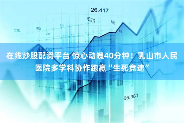 在线炒股配资平台 惊心动魄40分钟！乳山市人民医院多学科协作跑赢“生死竞速”