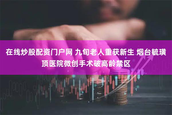 在线炒股配资门户网 九旬老人重获新生 烟台毓璜顶医院微创手术破高龄禁区