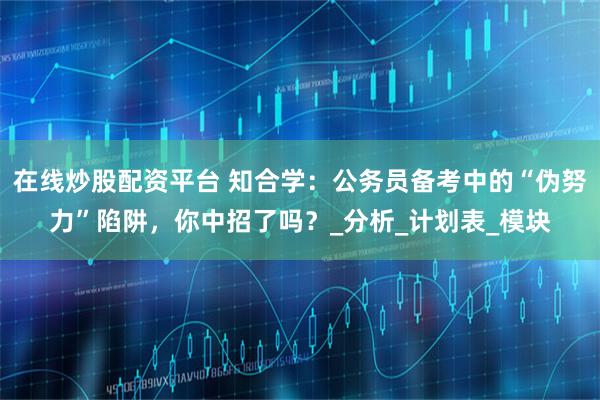 在线炒股配资平台 知合学：公务员备考中的“伪努力”陷阱，你中招了吗？_分析_计划表_模块