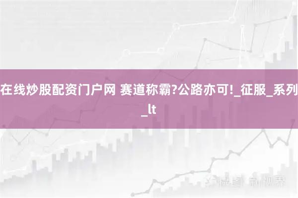 在线炒股配资门户网 赛道称霸?公路亦可!_征服_系列_lt