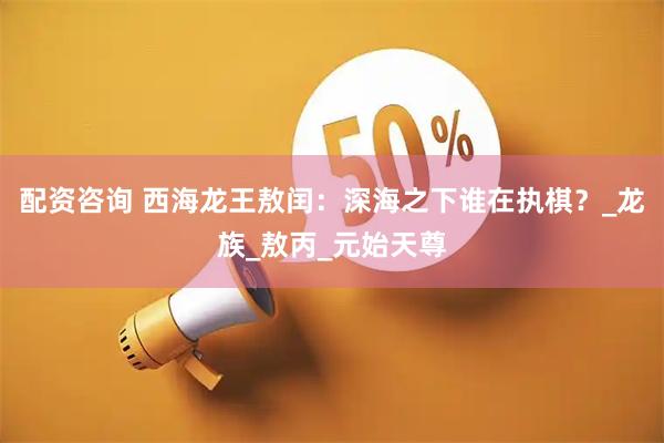 配资咨询 西海龙王敖闰：深海之下谁在执棋？_龙族_敖丙_元始天尊
