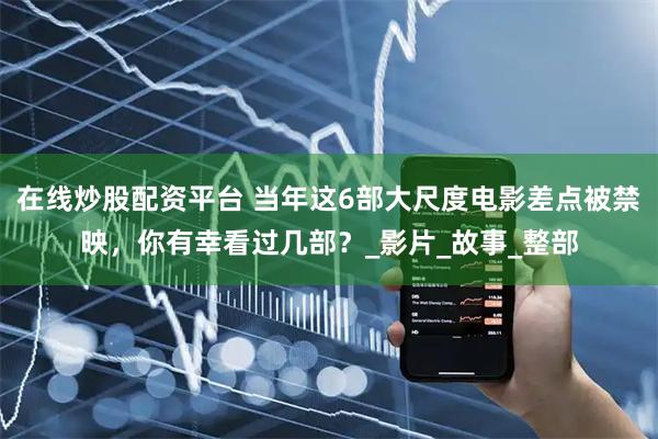 在线炒股配资平台 当年这6部大尺度电影差点被禁映，你有幸看过几部？_影片_故事_整部