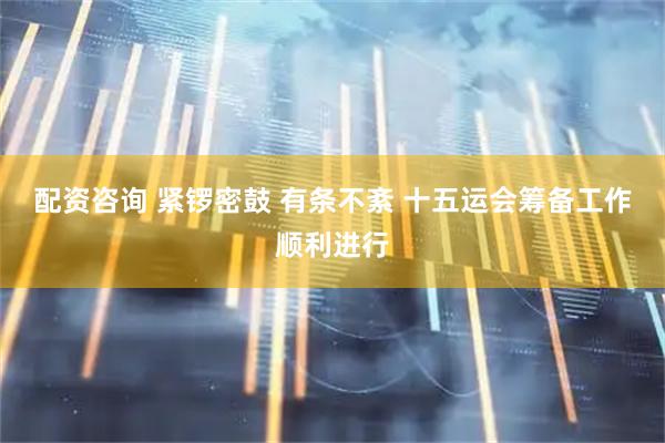配资咨询 紧锣密鼓 有条不紊 十五运会筹备工作顺利进行
