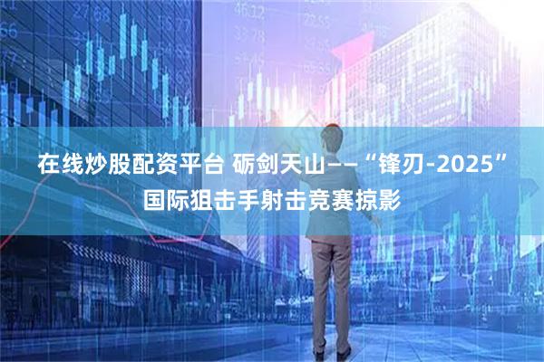 在线炒股配资平台 砺剑天山——“锋刃-2025”国际狙击手射击竞赛掠影