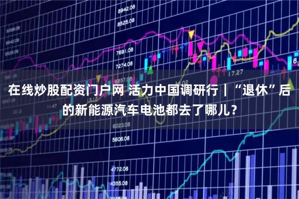 在线炒股配资门户网 活力中国调研行｜“退休”后的新能源汽车电池都去了哪儿？
