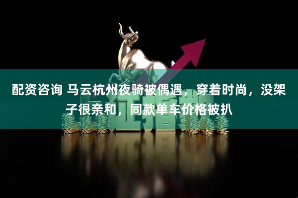 配资咨询 马云杭州夜骑被偶遇，穿着时尚，没架子很亲和，同款单车价格被扒
