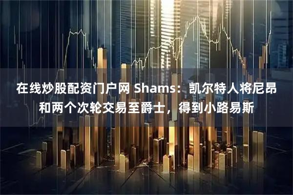 在线炒股配资门户网 Shams：凯尔特人将尼昂和两个次轮交易至爵士，得到小路易斯