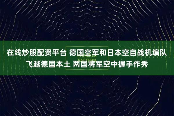 在线炒股配资平台 德国空军和日本空自战机编队飞越德国本土 两国将军空中握手作秀