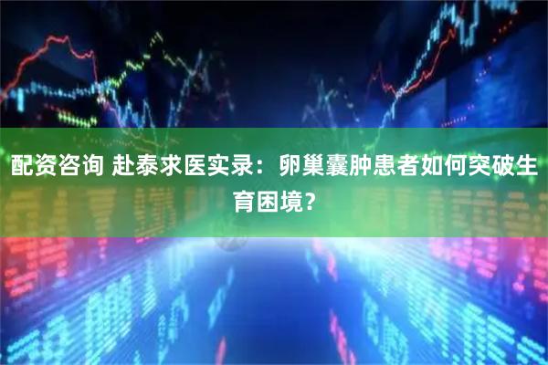 配资咨询 赴泰求医实录：卵巢囊肿患者如何突破生育困境？