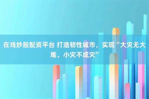 在线炒股配资平台 打造韧性城市,实现“大灾无大难、小灾不成灾”