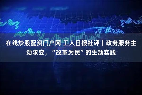 在线炒股配资门户网 工人日报社评丨政务服务主动求变,“改革为民”的生动实践