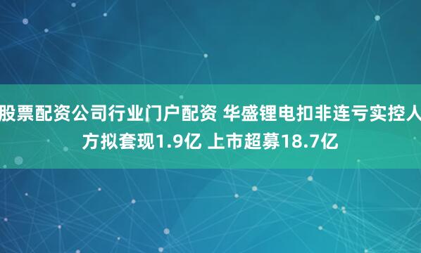 股票配资公司行业门户配资 华盛锂电扣非连亏实控人方拟套现1.9亿 上市超募18.7亿