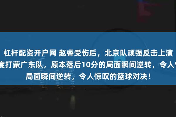 杠杆配资开户网 赵睿受伤后，北京队顽强反击上演逆转奇迹，180度打蒙广东队，原本落后10分的局面瞬间逆转，令人惊叹的篮球对决！