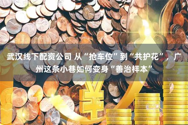 武汉线下配资公司 从“抢车位”到“共护花”，广州这条小巷如何变身“善治样本”