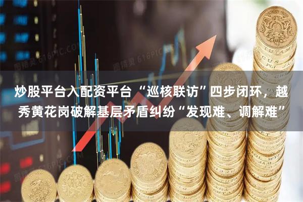 炒股平台入配资平台 “巡核联访”四步闭环，越秀黄花岗破解基层矛盾纠纷“发现难、调解难”
