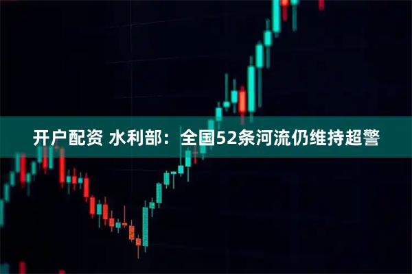 开户配资 水利部：全国52条河流仍维持超警