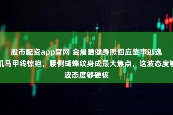 股市配资app官网 金晨晒健身照回应肇事逃逸!腹肌马甲线惊艳,腰侧蝴蝶纹身成最大焦点,这波态度够硬核