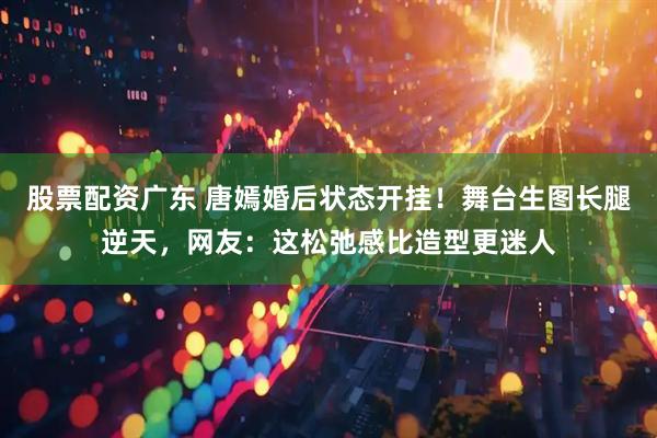股票配资广东 唐嫣婚后状态开挂！舞台生图长腿逆天，网友：这松弛感比造型更迷人