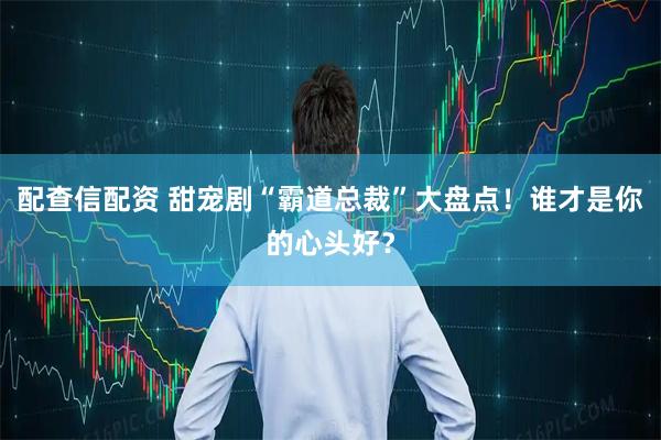 配查信配资 甜宠剧“霸道总裁”大盘点！谁才是你的心头好？