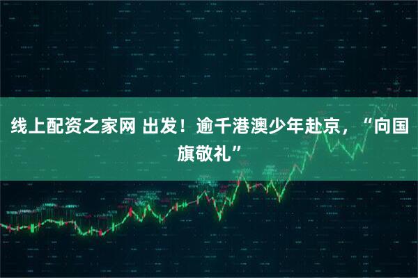 线上配资之家网 出发！逾千港澳少年赴京，“向国旗敬礼”