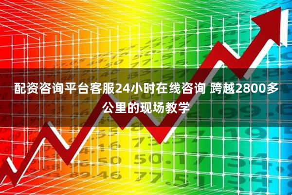 配资咨询平台客服24小时在线咨询 跨越2800多公里的现场教学