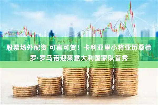 股票场外配资 可喜可贺！卡利亚里小将亚历桑德罗·罗马诺迎来意大利国家队首秀