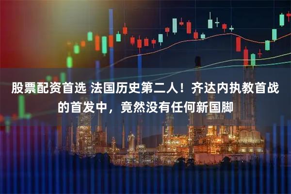 股票配资首选 法国历史第二人！齐达内执教首战的首发中，竟然没有任何新国脚